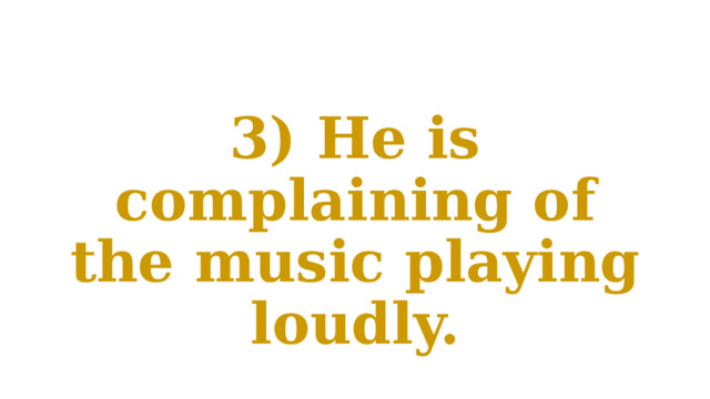 3) He is complaining of the music playing loudly. 