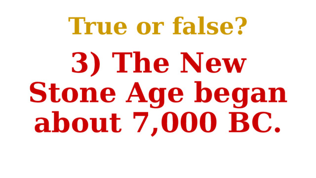 True or false? 3) The New Stone Age began about 7,000 BC. 