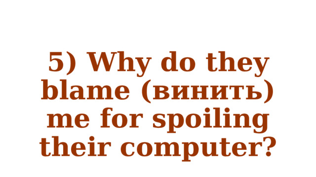 5) Why do they blame (винить) me for spoiling their computer? 