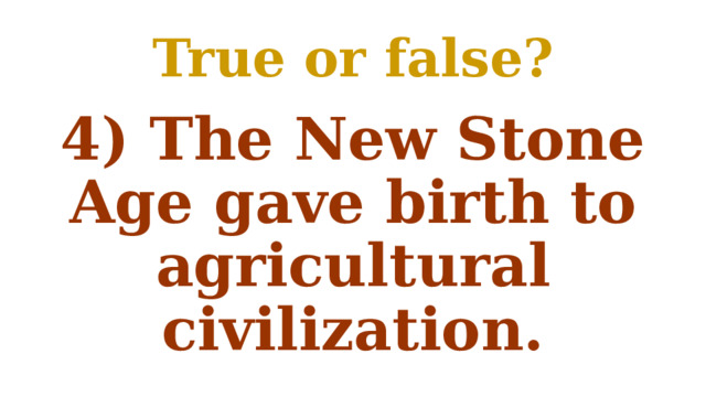 True or false? 4) The New Stone Age gave birth to agricultural civilization. 