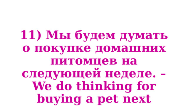 11) Мы будем думать о покупке домашних питомцев на следующей неделе. – We do thinking for buying a pet next month. 