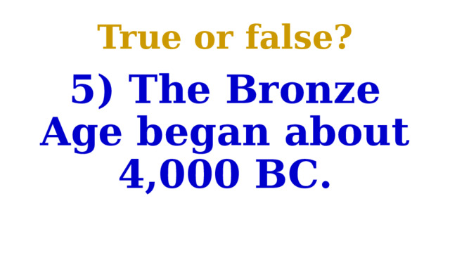 True or false? 5) The Bronze Age began about 4,000 BC. 