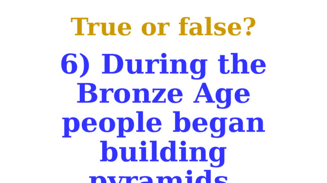 True or false? 6) During the Bronze Age people began building pyramids. 