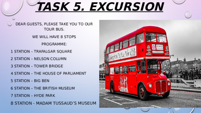 TASK 5. excursion dear guests, please take you to our tour bus. we will have 8 stops Programme: 1 station – Trafalgar square 2 station – nelson column 3 station – tower bridge 4 station – the house of parliament 5 station – big ben 6 station – the British museum 7 station – hyde park 8 station - Madam Tussaud’s Museum 