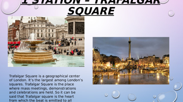 1 station – Trafalgar square   Trafalgar Square is a geographical center of London. It’s the largest among London’s squares. Trafalgar Square is the place where mass meetings, demonstrations and celebrations are held. So it can be said that Trafalgar square is the heart from which the beat is emitted to all Londoners. 