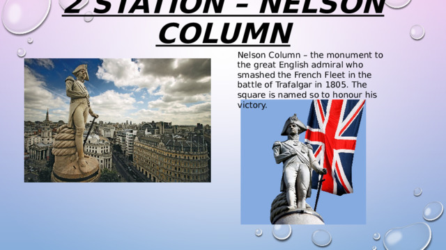 2 station – nelson column   Nelson Column – the monument to the great English admiral who smashed the French Fleet in the battle of Trafalgar in 1805. The square is named so to honour his victory. 