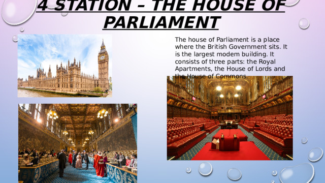 4 station – the house of parliament   The house of Parliament is a place where the British Government sits. It is the largest modem building. It consists of three parts: the Royal Apartments, the House of Lords and the House of Commons. 