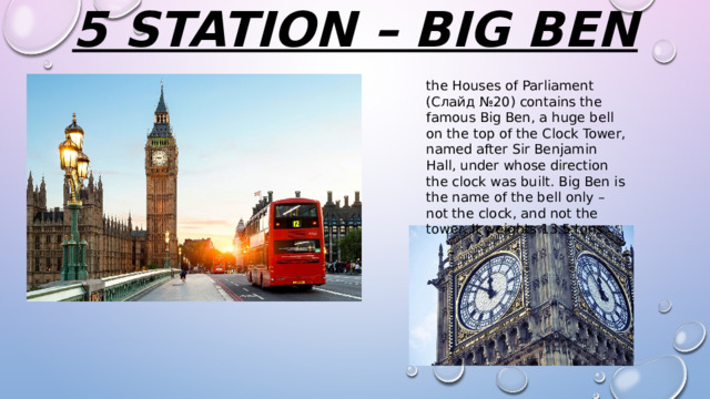 5 station – big ben   the Houses of Parliament (Слайд №20) contains the famous Big Ben, a huge bell on the top of the Clock Tower, named after Sir Benjamin Hall, under whose direction the clock was built. Big Ben is the name of the bell only – not the clock, and not the tower. It weights 13.5 tons. 