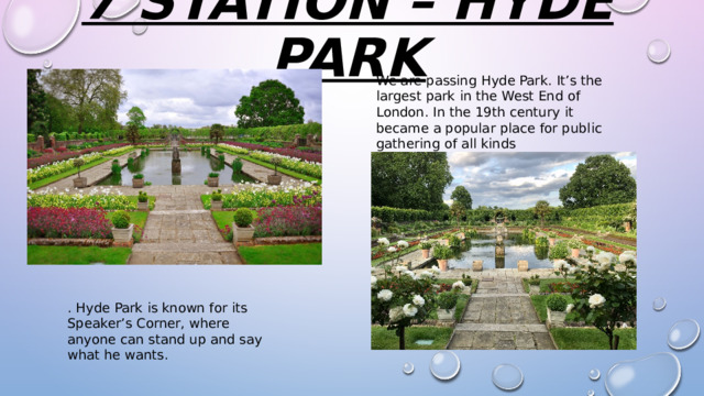 7 station – hyde park   We are passing Hyde Park. It’s the largest park in the West End of London. In the 19th century it became a popular place for public gathering of all kinds . Hyde Park is known for its Speaker’s Corner, where anyone can stand up and say what he wants. 