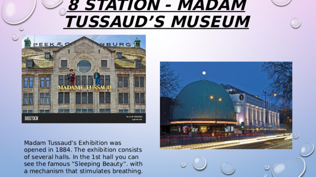 8 station - Madam Tussaud’s Museum   Madam Tussaud’s Exhibition was opened in 1884. The exhibition consists of several halls. In the 1st hall you can see the famous “Sleeping Beauty”. with a mechanism that stimulates breathing. 