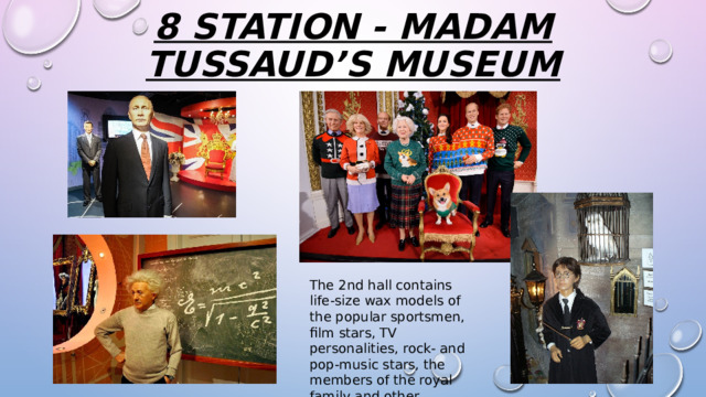 8 station - Madam Tussaud’s Museum The 2nd hall contains life-size wax models of the popular sportsmen, film stars, TV personalities, rock- and pop-music stars, the members of the royal family and other celebrities. 