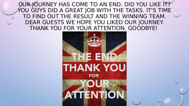 Our journey has come to an end. Did you like it? You guys did a great job with the tasks. It's time to find out the result and the winning team. Dear guests we hope you liked our journey. Thank you for your attention. Goodbye! 