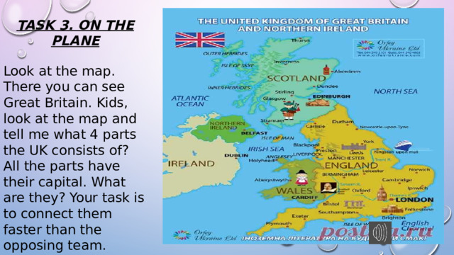 TASK 3. ON THE PLANE Look at the map. There you can see Great Britain. Kids, look at the map and tell me what 4 parts the UK consists of? All the parts have their capital. What are they? Your task is to connect them faster than the opposing team. 