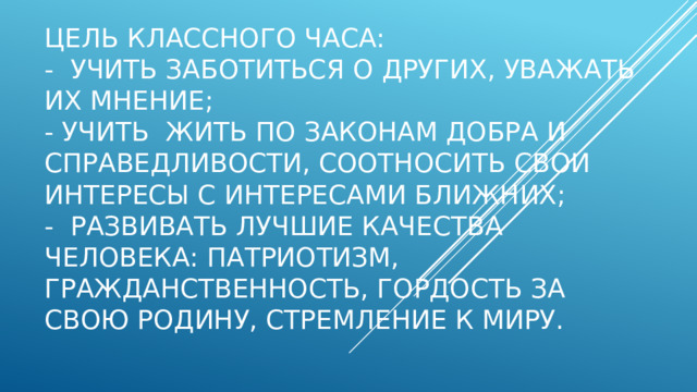 Цель классного часа:  -  Учить заботиться о других, уважать их мнение;  - Учить  жить по законам добра и справедливости, соотносить свои интересы с интересами ближних;  -  Развивать лучшие качества человека: патриотизм, гражданственность, гордость за свою Родину, стремление к миру.   