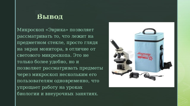 Вывод Микроскоп «Эврика» позволяет рассматривать то, что лежит на предметном стекле, просто глядя на экран монитора, в отличие от светового микроскопа. Это не только более удобно, но и позволяет рассматривать предметы через микроскоп нескольким его пользователям одновременно, что упрощает работу на уроках биологии и внеурочных занятиях. 