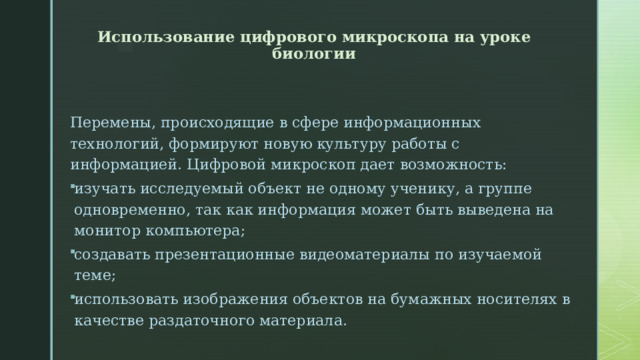 Использование цифрового микроскопа на уроке биологии     Перемены, происходящие в сфере информационных технологий, формируют новую культуру работы с информацией. Цифровой микроскоп дает возможность: изучать исследуемый объект не одному ученику, а группе одновременно, так как информация может быть выведена на монитор компьютера; создавать презентационные видеоматериалы по изучаемой теме; использовать изображения объектов на бумажных носителях в качестве раздаточного материала.   