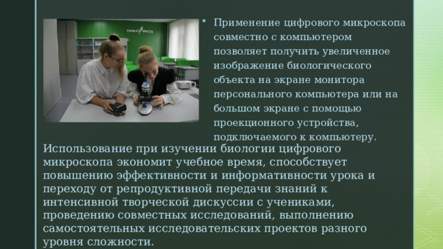 Применение цифрового микроскопа совместно с компьютером позволяет получить увеличенное изображение биологического объекта на экране монитора персонального компьютера или на большом экране с помощью проекционного устройства, подключаемого к компьютеру. Использование при изучении биологии цифрового микроскопа экономит учебное время, способствует повышению эффективности и информативности урока и переходу от репродуктивной передачи знаний к интенсивной творческой дискуссии с учениками, проведению совместных исследований, выполнению самостоятельных исследовательских проектов разного уровня сложности. 