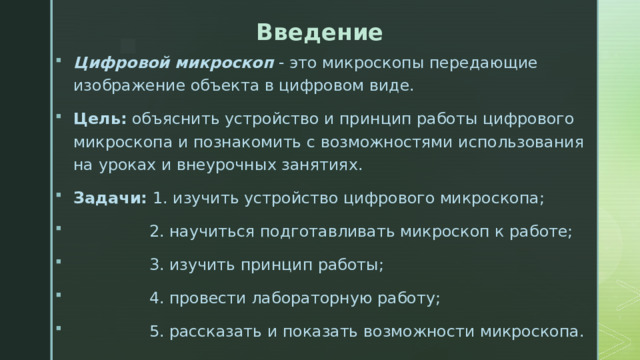 Введение Цифровой микроскоп - это микроскопы передающие изображение объекта в цифровом виде. Цель: объяснить устройство и принцип работы цифрового микроскопа и познакомить с возможностями использования на уроках и внеурочных занятиях. Задачи: 1. изучить устройство цифрового микроскопа;  2. научиться подготавливать микроскоп к работе;  3. изучить принцип работы;  4. провести лабораторную работу;  5. рассказать и показать возможности микроскопа. 