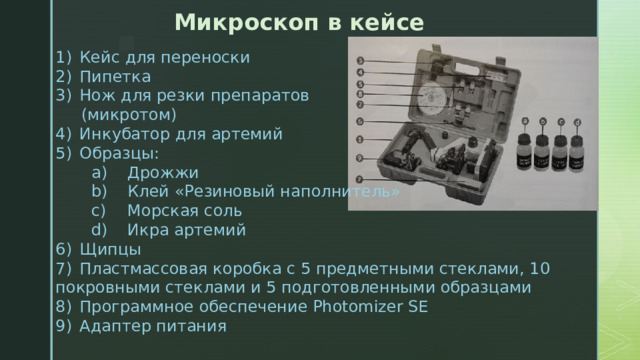 Микроскоп в кейсе 1)  Кейс для переноски 2)  Пипетка Нож для резки препаратов  (микротом) 4)  Инкубатор для артемий 5)  Образцы:  a)  Дрожжи  b)  Клей «Резиновый наполнитель»  c)  Морская соль  d)  Икра артемий 6)  Щипцы 7)  Пластмассовая коробка с 5 предметными стеклами, 10 покровными стеклами и 5 подготовленными образцами 8)  Программное обеспечение Photomizer SE 9)  Адаптер питания 