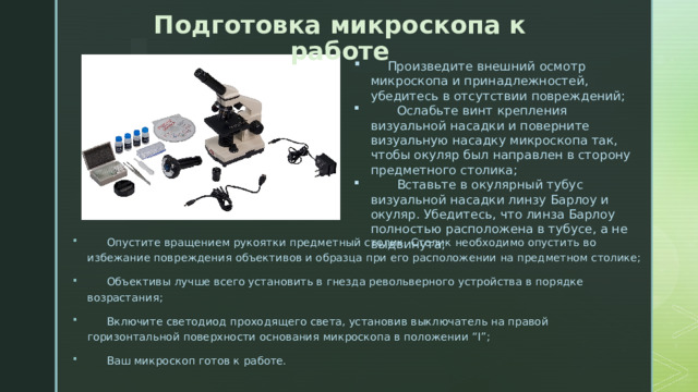 Подготовка микроскопа к работе  Произведите внешний осмотр микроскопа и принадлежностей, убедитесь в отсутствии повреждений;  Ослабьте винт крепления визуальной насадки и поверните визуальную насадку микроскопа так, чтобы окуляр был направлен в сторону предметного столика;  Вставьте в окулярный тубус визуальной насадки линзу Барлоу и окуляр. Убедитесь, что линза Барлоу полностью расположена в тубусе, а не выдвинута;  Опустите вращением рукоятки предметный столик. Столик необходимо опустить во избежание повреждения объективов и образца при его расположении на предметном столике;  Объективы лучше всего установить в гнезда револьверного устройства в порядке возрастания;  Включите светодиод проходящего света, установив выключатель на правой горизонтальной поверхности основания микроскопа в положении “I”;  Ваш микроскоп готов к работе. 