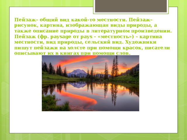 Пейзаж– общий вид какой-то местности. Пейзаж– рисунок, картина, изображающая виды природы, а также описание природы в литературном произведении. Пейзаж (фр. paysage от pays – «местность») – картина местности, вид природы, сельский вид. Художники пишут пейзажи на холсте при помощи красок, писатели описывают их в книгах при помощи слов. 