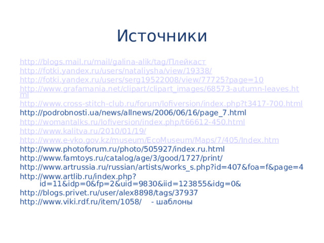Источники http://blogs.mail.ru/mail/galina-alik/tag/Плейкаст http://fotki.yandex.ru/users/nataliysha/view/19338/ http://fotki.yandex.ru/users/serg19522008/view/77725?page=10 http://www.grafamania.net/clipart/clipart_images/68573-autumn-leaves.html http :// www.cross-stitch-club.ru / forum / lofiversion /index.php?t3417-700.html http://podrobnosti.ua/news/allnews/2006/06/16/page_7.html http :// womantalks.ru / lofiversion / index.php /t66612-450.html http :// www.kalitva.ru /2010/01/19/ http :// www.e-vko.gov.kz / museum / EcoMuseum / Maps /7/405/ Index.htm http://www.photoforum.ru/photo/505927/index.ru.html http://www.famtoys.ru/catalog/age/3/good/1727/print/ http://www.artrussia.ru/russian/artists/works_s.php?id=407&foa=f&page=4 http://www.artlib.ru/index.php?id=11&idp=0&fp=2&uid=9830&iid=123855&idg=0& http://blogs.privet.ru/user/alex8898/tags/37937 http://www.viki.rdf.ru/item/1058/ - шаблоны 