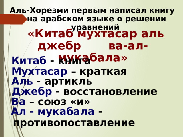 Аль-Хорезми первым написал книгу на арабском языке о решении уравнений  «Китаб мухтасар аль джебр ва-ал-мукабала» Китаб - книга Мухтасар – краткая Аль - артикль Джебр - восстановление Ва – союз «и» Ал - мукабала - противопоставление 