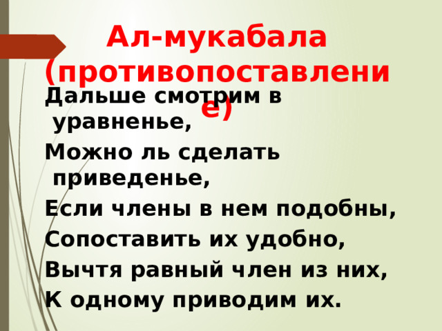 Ал-мукабала (противопоставление) Дальше смотрим в уравненье, Можно ль сделать приведенье, Если члены в нем подобны, Сопоставить их удобно, Вычтя равный член из них, К одному приводим их. 