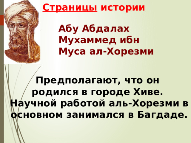 Страницы истории Абу Абдалах Мухаммед ибн Муса ал-Хорезми Предполагают, что он родился в городе Хиве. Научной работой аль-Хорезми в основном занимался в Багдаде. 