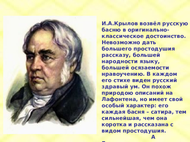 И.А.Крылов возвёл русскую басню в оригинально-классическое достоинство. Невозможно дать большего простодушия рассказу, большей народности языку, большей осязаемости нравоучению. В каждом его стихе виден русский здравый ум. Он похож природою описаний на Лафонтена, но имеет свой особый характер: его каждая басня – сатира, тем сильнейшая, чем она коротка и рассказана с видом простодушия.  А Бестужев. 