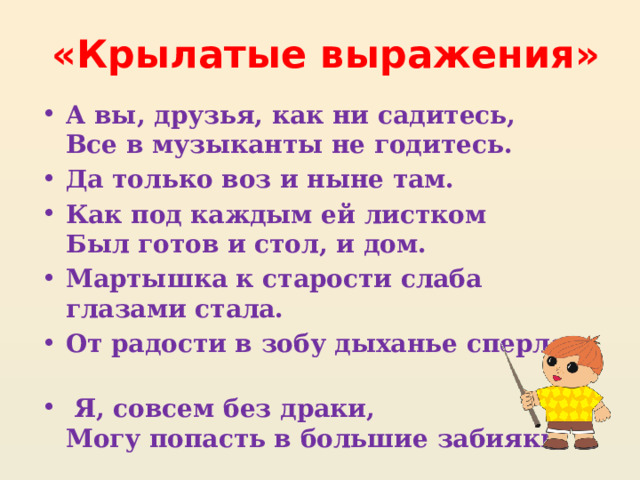  «Крылатые выражения» А вы, друзья, как ни садитесь,  Все в музыканты не годитесь. Да только воз и ныне там. Как под каждым ей листком  Был готов и стол, и дом. Мартышка к старости слаба глазами стала. От радости в зобу дыханье сперло.  Я, совсем без драки,  Могу попасть в большие забияки. 