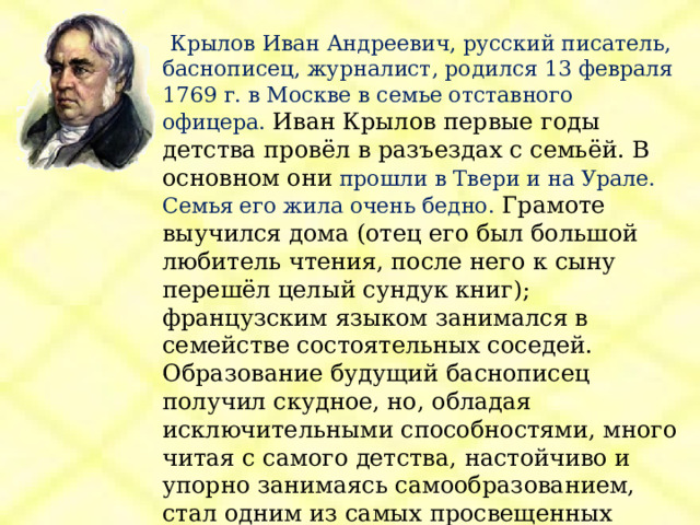  Крылов Иван Андреевич, русский писатель, баснописец, журналист, родился 13 февраля 1769 г. в Москве в семье отставного офицера. Иван Крылов первые годы детства провёл в разъездах с семьёй. В основном они прошли в Твери и на Урале. Семья его жила очень бедно.  Грамоте выучился дома (отец его был большой любитель чтения, после него к сыну перешёл целый сундук книг); французским языком занимался в семействе состоятельных соседей.  Образование будущий баснописец получил скудное, но, обладая исключительными способностями, много читая с самого детства, настойчиво и упорно занимаясь самообразованием, стал одним из самых просвещенных людей своего времени. 