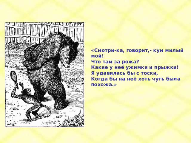 «Смотри-ка, говорит,- кум милый мой! Что там за рожа? Какие у неё ужимки и прыжки! Я удавилась бы с тоски, Когда бы на неё хоть чуть была похожа.» 