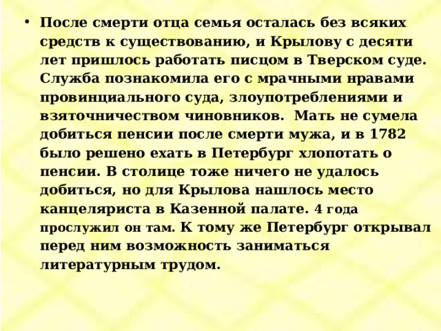 После смерти отца семья осталась без всяких средств к существованию, и Крылову с десяти лет пришлось работать писцом в Тверском суде. Служба познакомила его с мрачными нравами провинциального суда, злоупотреблениями и взяточничеством чиновников. Мать не сумела добиться пенсии после смерти мужа, и в 1782 было решено ехать в Петербург хлопотать о пенсии. В столице тоже ничего не удалось добиться, но для Крылова нашлось место канцеляриста в Казенной палате. 4 года прослужил он там. К тому же Петербург открывал перед ним возможность заниматься литературным трудом. 