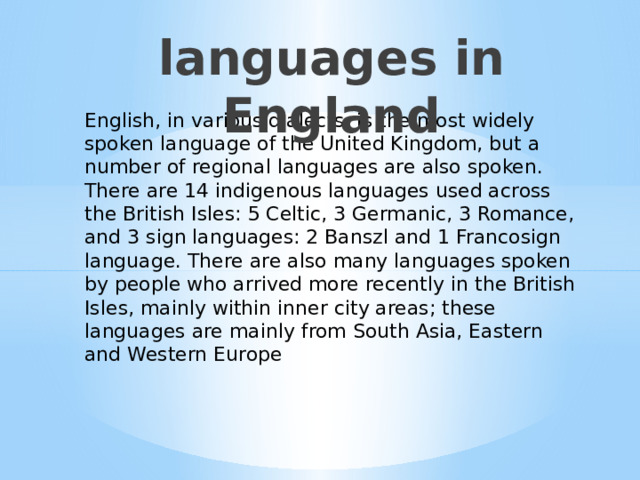 languages in England English, in various dialects, is the most widely spoken language of the United Kingdom, but a number of regional languages are also spoken. There are 14 indigenous languages used across the British Isles: 5 Celtic, 3 Germanic, 3 Romance, and 3 sign languages: 2 Banszl and 1 Francosign language. There are also many languages spoken by people who arrived more recently in the British Isles, mainly within inner city areas; these languages are mainly from South Asia, Eastern and Western Europe Языки в Англии  