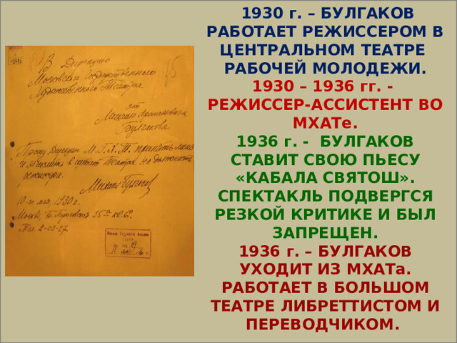   1930 г. – БУЛГАКОВ РАБОТАЕТ РЕЖИССЕРОМ В ЦЕНТРАЛЬНОМ ТЕАТРЕ РАБОЧЕЙ МОЛОДЕЖИ. 1930 – 1936 гг. - РЕЖИССЕР-АССИСТЕНТ ВО МХАТе. 1936 г. - БУЛГАКОВ СТАВИТ СВОЮ ПЬЕСУ «КАБАЛА СВЯТОШ». СПЕКТАКЛЬ ПОДВЕРГСЯ РЕЗКОЙ КРИТИКЕ И БЫЛ ЗАПРЕЩЕН. 1936 г. – БУЛГАКОВ УХОДИТ ИЗ МХАТа. РАБОТАЕТ В БОЛЬШОМ ТЕАТРЕ ЛИБРЕТТИСТОМ И ПЕРЕВОДЧИКОМ. 