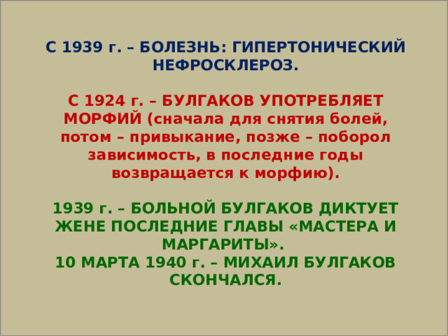  С 1939 г. – БОЛЕЗНЬ: ГИПЕРТОНИЧЕСКИЙ НЕФРОСКЛЕРОЗ.  С 1924 г. – БУЛГАКОВ УПОТРЕБЛЯЕТ МОРФИЙ (сначала для снятия болей, потом – привыкание, позже – поборол зависимость, в последние годы возвращается к морфию).  1939 г. – БОЛЬНОЙ БУЛГАКОВ ДИКТУЕТ ЖЕНЕ ПОСЛЕДНИЕ ГЛАВЫ «МАСТЕРА И МАРГАРИТЫ». 10 МАРТА 1940 г. – МИХАИЛ БУЛГАКОВ СКОНЧАЛСЯ. 