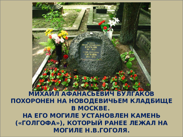  МИХАИЛ АФАНАСЬЕВИЧ БУЛГАКОВ ПОХОРОНЕН НА НОВОДЕВИЧЬЕМ КЛАДБИЩЕ В МОСКВЕ. НА ЕГО МОГИЛЕ УСТАНОВЛЕН КАМЕНЬ («ГОЛГОФА»), КОТОРЫЙ РАНЕЕ ЛЕЖАЛ НА МОГИЛЕ Н.В.ГОГОЛЯ.  