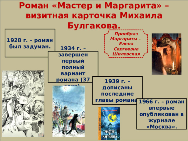  Роман «Мастер и Маргарита» – визитная карточка Михаила Булгакова. 1928 г. – роман был задуман. Прообраз Маргариты – Елена Сергеевна Шиловская 1934 г. – завершен первый полный вариант романа (37 глав). 1939 г. – дописаны последние главы романа. 1966 г. – роман впервые опубликован в журнале «Москва». 