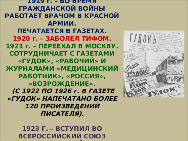  1919 г. – ВО ВРЕМЯ ГРАЖДАНСКОЙ ВОЙНЫ РАБОТАЕТ ВРАЧОМ В КРАСНОЙ АРМИИ. ПЕЧАТАЕТСЯ В ГАЗЕТАХ. 1920 г. – ЗАБОЛЕЛ ТИФОМ. 1921 г. – ПЕРЕЕХАЛ В МОСКВУ. СОТРУДНИЧАЕТ С ГАЗЕТАМИ «ГУДОК», «РАБОЧИЙ» И ЖУРНАЛАМИ «МЕДИЦИНСКИЙ РАБОТНИК», «РОССИЯ», «ВОЗРОЖДЕНИЕ».  (С 1922 ПО 1926 г. В ГАЗЕТЕ «ГУДОК» НАПЕЧАТАНО БОЛЕЕ 120 ПРОИЗВЕДЕНИЙ ПИСАТЕЛЯ).  1923 Г. – ВСТУПИЛ ВО ВСЕРОССИЙСКИЙ СОЮЗ ПИСАТЕЛЕЙ 