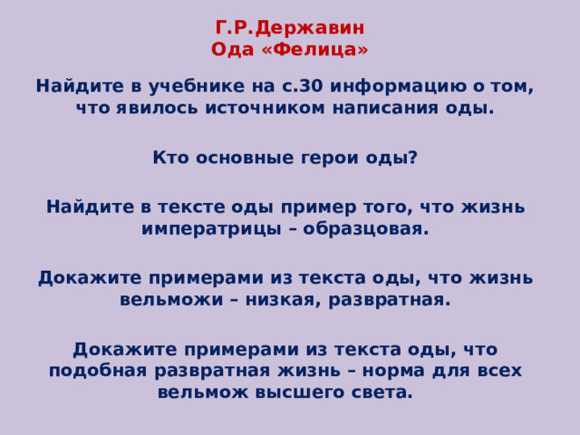 Г.Р.Державин  Ода «Фелица» Найдите в учебнике на с.30 информацию о том, что явилось источником написания оды. Кто основные герои оды? Найдите в тексте оды пример того, что жизнь императрицы – образцовая. Докажите примерами из текста оды, что жизнь вельможи – низкая, развратная. Докажите примерами из текста оды, что подобная развратная жизнь – норма для всех вельмож высшего света. 