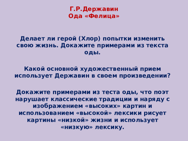 Г.Р.Державин  Ода «Фелица» Делает ли герой (Хлор) попытки изменить свою жизнь. Докажите примерами из текста оды. Какой основной художественный прием использует Державин в своем произведении? Докажите примерами из теста оды, что поэт нарушает классические традиции и наряду с изображением «высоких» картин и использованием «высокой» лексики рисует картины «низкой» жизни и использует «низкую» лексику. 