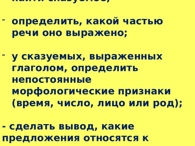 найти сказуемое;  определить, какой частью речи оно выражено;  у сказуемых, выраженных глаголом, определить непостоянные морфологические признаки (время, число, лицо или род);  - сделать вывод, какие предложения относятся к указанному виду. 