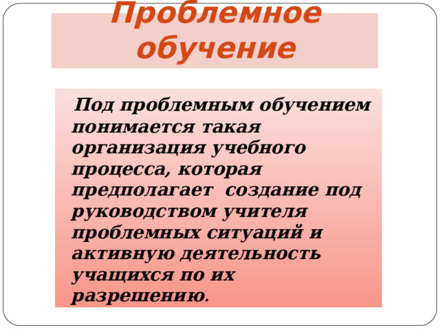 Проблемное обучение  Под проблемным обучением понимается такая организация учебного процесса, которая предполагает создание под руководством учителя проблемных ситуаций и активную деятельность учащихся по их разрешению .  