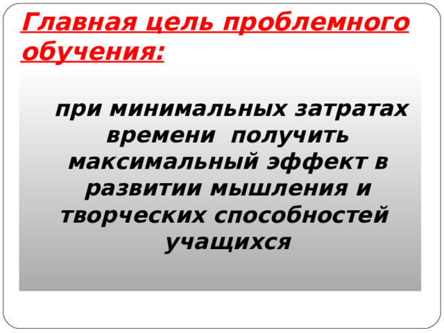 Главная цель проблемного обучения:  при минимальных затратах времени получить максимальный эффект в развитии мышления и творческих способностей учащихся 
