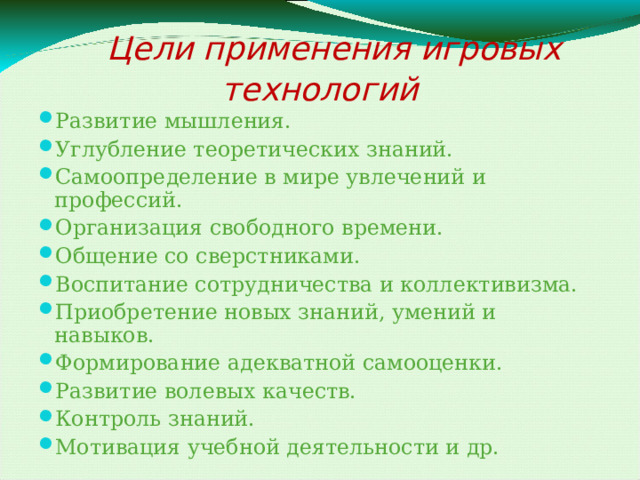  Цели применения игровых технологий Развитие мышления. Углубление теоретических знаний. Самоопределение в мире увлечений и профессий. Организация свободного времени. Общение со сверстниками. Воспитание сотрудничества и коллективизма. Приобретение новых знаний, умений и навыков. Формирование адекватной самооценки. Развитие волевых качеств. Контроль знаний. Мотивация учебной деятельности и др. 