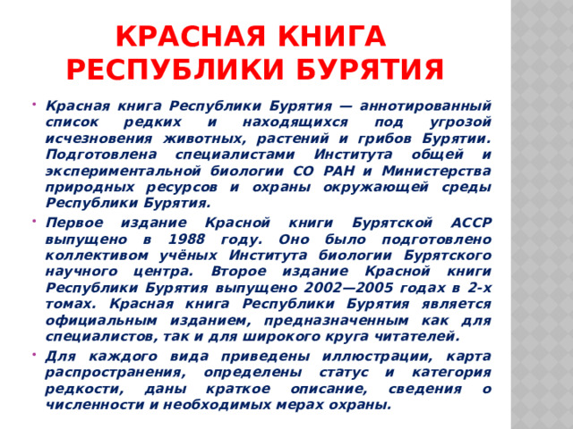 Красная книга  Республики Бурятия Красная книга Республики Бурятия — аннотированный список редких и находящихся под угрозой исчезновения животных, растений и грибов Бурятии. Подготовлена специалистами Института общей и экспериментальной биологии СО РАН и Министерства природных ресурсов и охраны окружающей среды Республики Бурятия. Первое издание Красной книги Бурятской АССР выпущено в 1988 году. Оно было подготовлено коллективом учёных Института биологии Бурятского научного центра. Второе издание Красной книги Республики Бурятия выпущено 2002—2005 годах в 2-х томах. Красная книга Республики Бурятия является официальным изданием, предназначенным как для специалистов, так и для широкого круга читателей. Для каждого вида приведены иллюстрации, карта распространения, определены статус и категория редкости, даны краткое описание, сведения о численности и необходимых мерах охраны. 