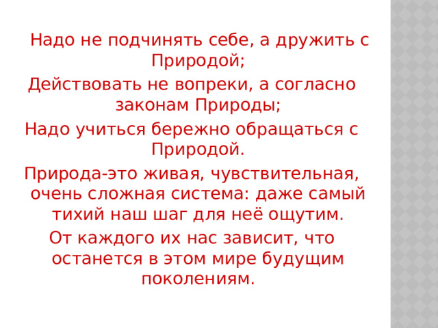  Надо не подчинять себе, а дружить с Природой; Действовать не вопреки, а согласно законам Природы; Надо учиться бережно обращаться с Природой. Природа-это живая, чувствительная, очень сложная система: даже самый тихий наш шаг для неё ощутим. От каждого их нас зависит, что останется в этом мире будущим поколениям. 