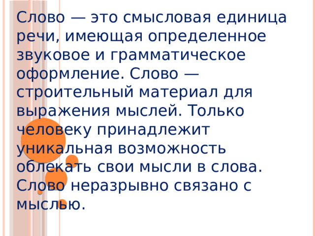 Слово — это смысловая единица речи, имеющая определенное звуковое и грамматическое оформление. Слово — строительный материал для выражения мыслей. Только человеку принадлежит уникальная возможность облекать свои мысли в слова. Слово неразрывно связано с мыслью.            