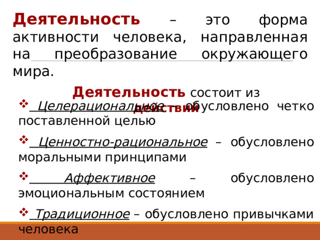 Деятельность – это форма активности человека, направленная на преобразование окружающего мира. Деятельность состоит из действий  Целерациональное – обусловлено четко поставленной целью  Ценностно-рациональное – обусловлено моральными принципами  Аффективное – обусловлено эмоциональным состоянием  Традиционное – обусловлено привычками человека 